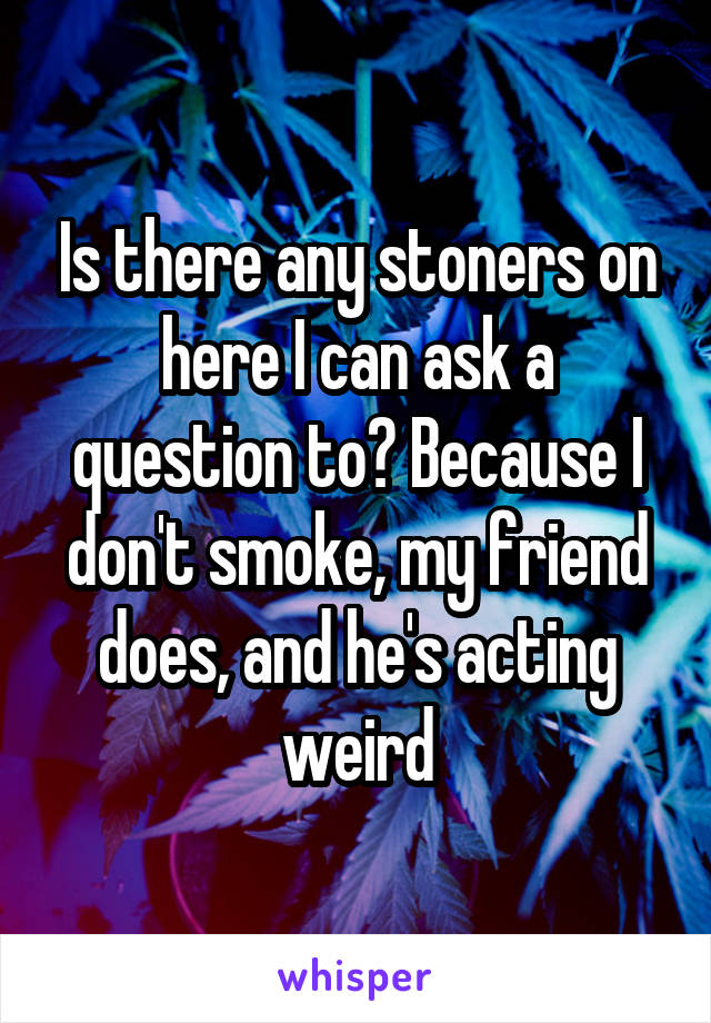 Is there any stoners on here I can ask a question to? Because I don't smoke, my friend does, and he's acting weird