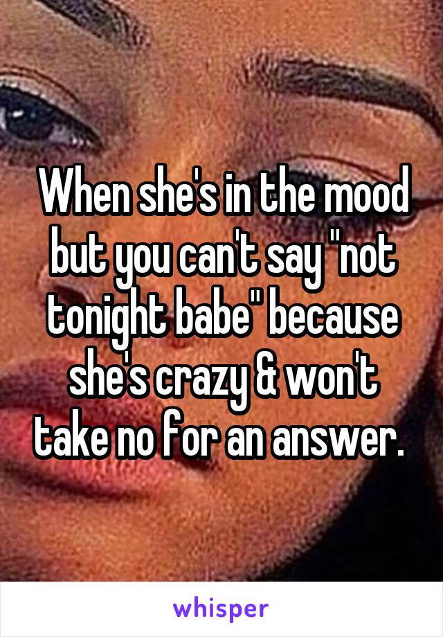 When she's in the mood but you can't say "not tonight babe" because she's crazy & won't take no for an answer. 