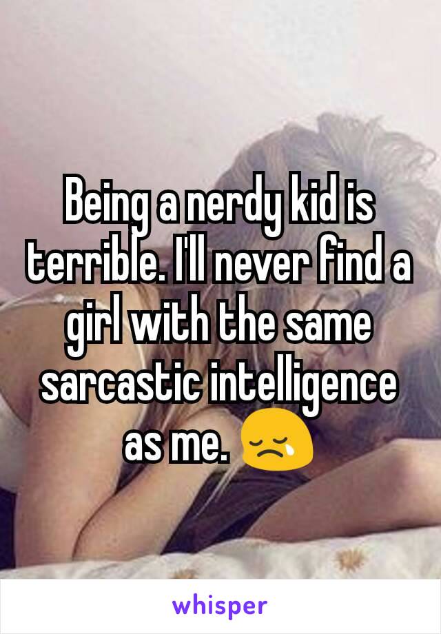 Being a nerdy kid is terrible. I'll never find a girl with the same sarcastic intelligence as me. 😢