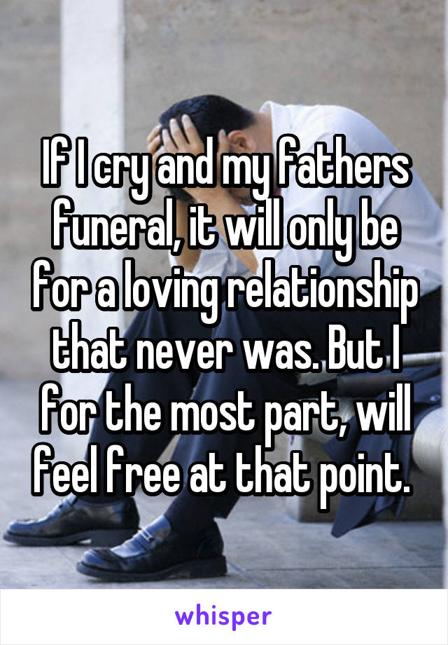 If I cry and my fathers funeral, it will only be for a loving relationship that never was. But I for the most part, will feel free at that point. 