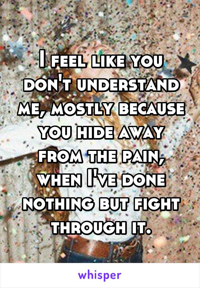 I feel like you don't understand me, mostly because you hide away from the pain, when I've done nothing but fight through it.