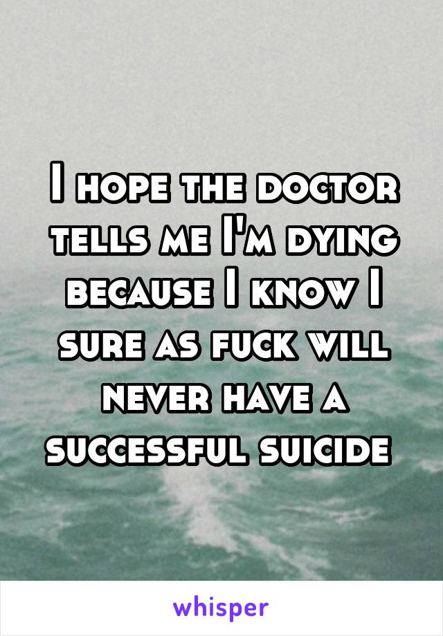 I hope the doctor tells me I'm dying because I know I sure as fuck will never have a successful suicide 