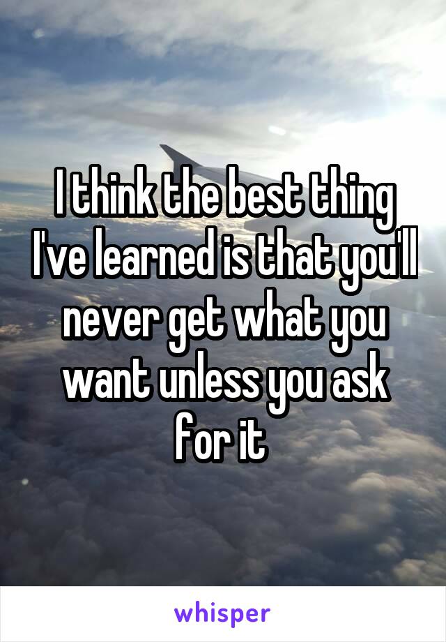 I think the best thing I've learned is that you'll never get what you want unless you ask for it 