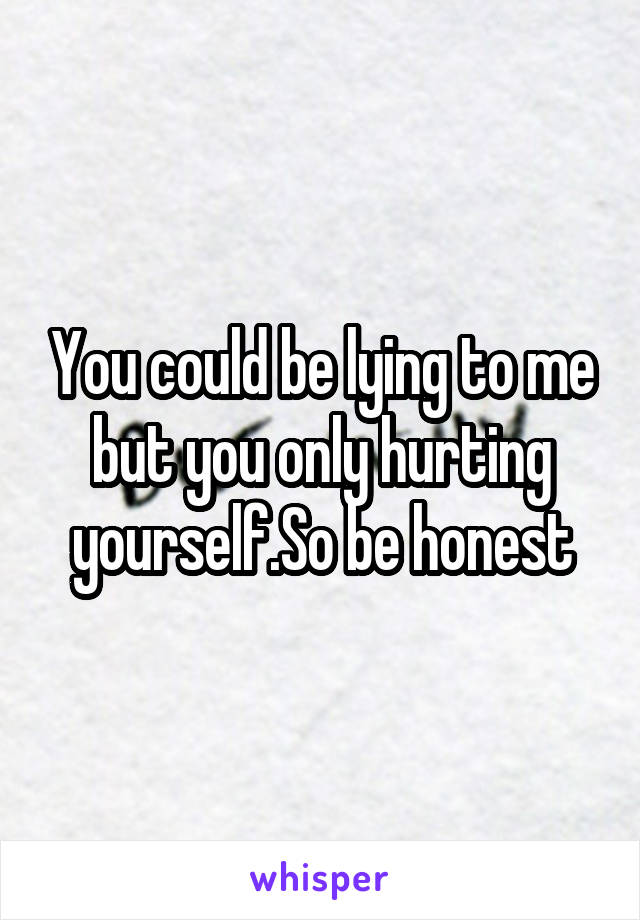 You could be lying to me but you only hurting yourself.So be honest