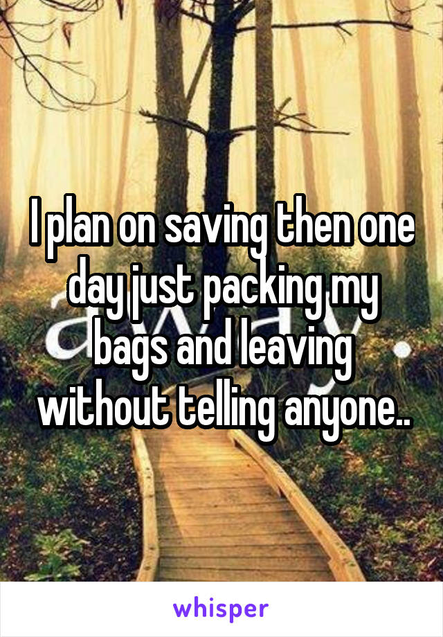 I plan on saving then one day just packing my bags and leaving without telling anyone..