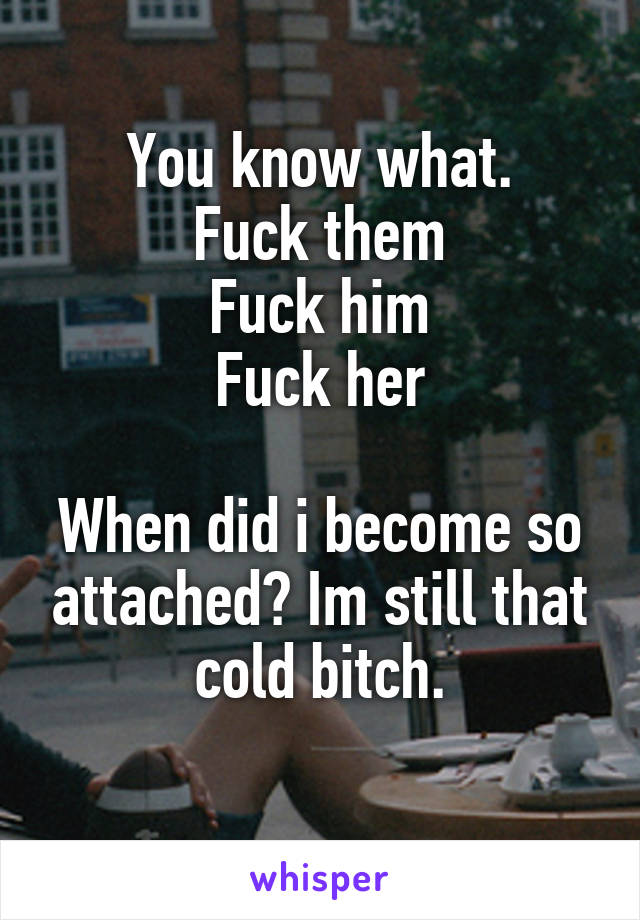 You know what.
Fuck them
Fuck him
Fuck her

When did i become so attached? Im still that cold bitch.
