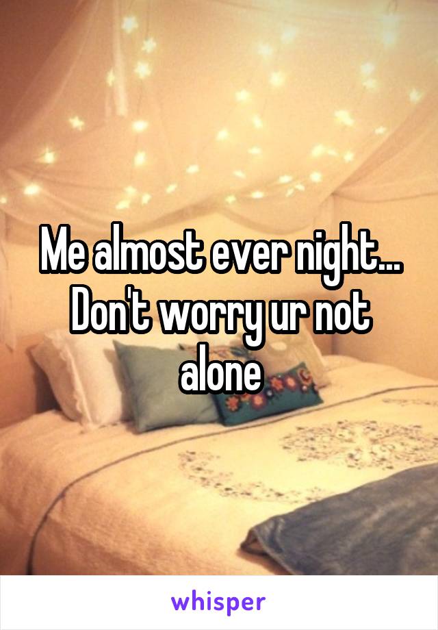 Me almost ever night... Don't worry ur not alone