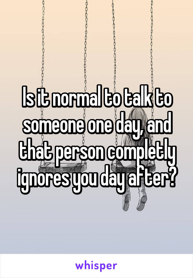 Is it normal to talk to someone one day, and that person completly ignores you day after?