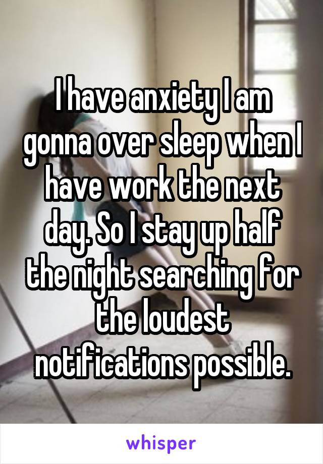 I have anxiety I am gonna over sleep when I have work the next day. So I stay up half the night searching for the loudest notifications possible.