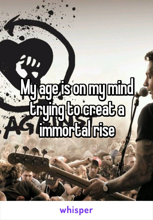 My age is on my mind trying to creat a immortal rise