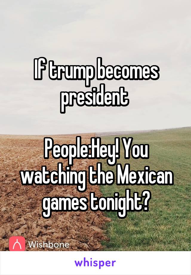 If trump becomes president 

People:Hey! You watching the Mexican games tonight?