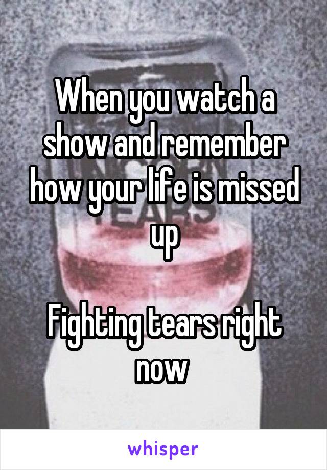 When you watch a show and remember how your life is missed up

Fighting tears right now 