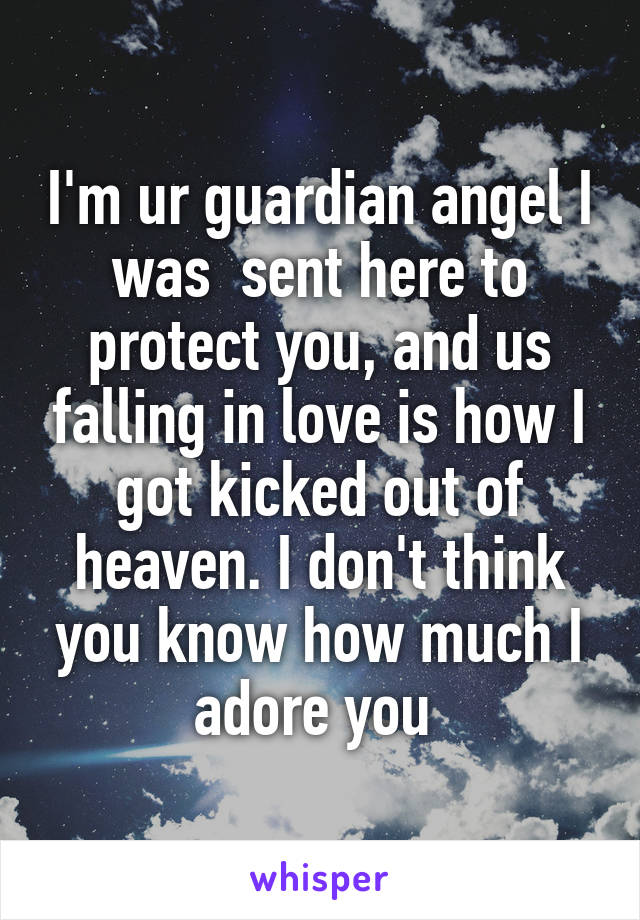 I'm ur guardian angel I was  sent here to protect you, and us falling in love is how I got kicked out of heaven. I don't think you know how much I adore you 