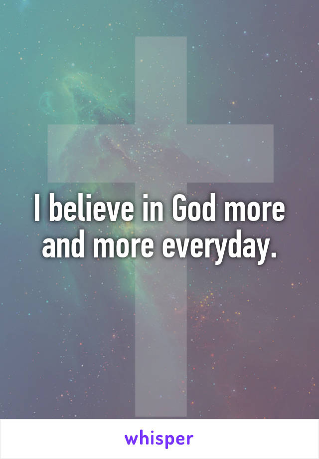 I believe in God more and more everyday.