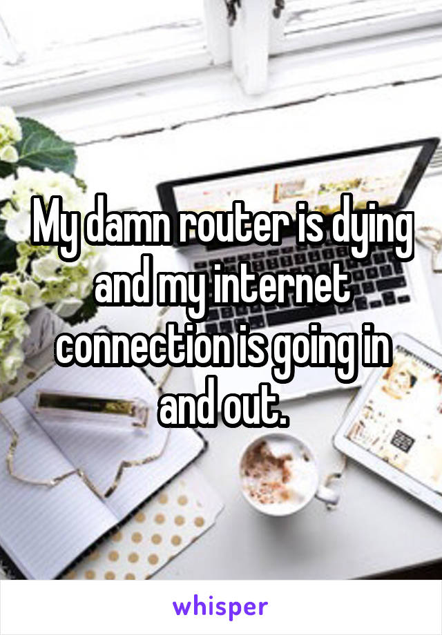 My damn router is dying and my internet connection is going in and out.