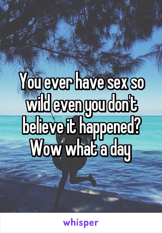 You ever have sex so wild even you don't believe it happened? Wow what a day 