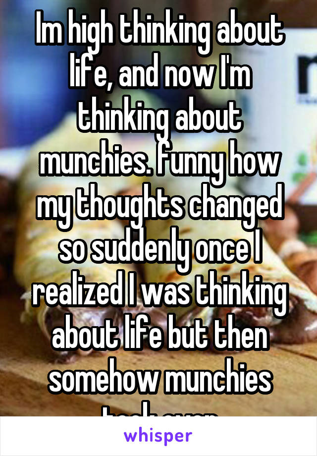 Im high thinking about life, and now I'm thinking about munchies. funny how my thoughts changed so suddenly once I realized I was thinking about life but then somehow munchies took over