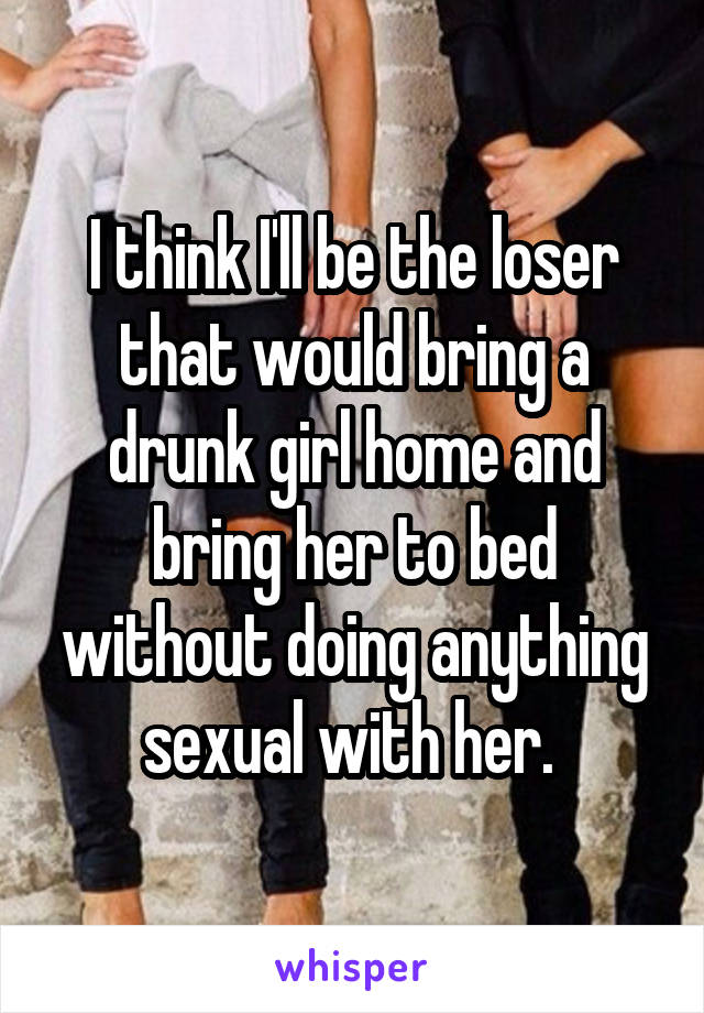 I think I'll be the loser that would bring a drunk girl home and bring her to bed without doing anything sexual with her. 