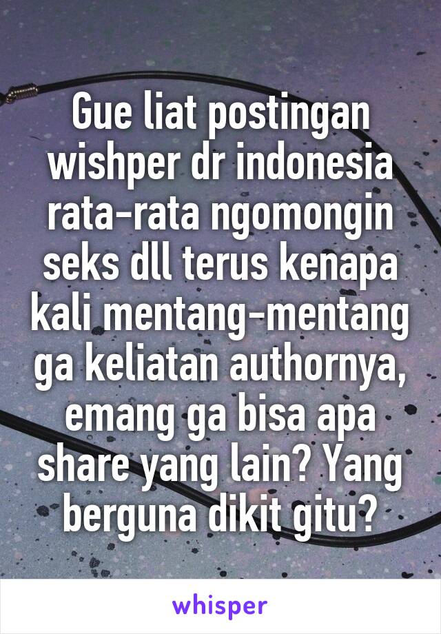 Gue liat postingan wishper dr indonesia rata-rata ngomongin seks dll terus kenapa kali mentang-mentang ga keliatan authornya, emang ga bisa apa share yang lain? Yang berguna dikit gitu?