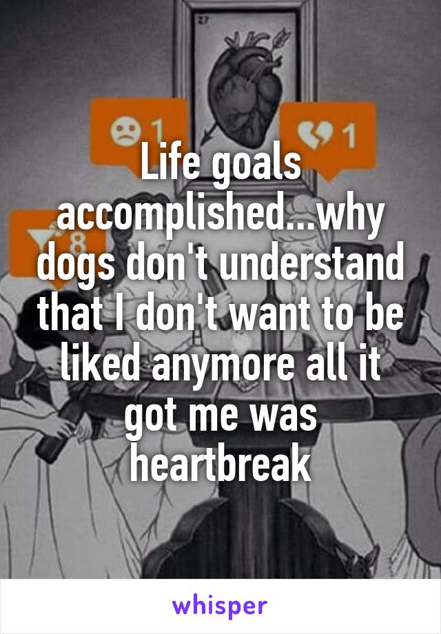 Life goals accomplished...why dogs don't understand that I don't want to be liked anymore all it got me was heartbreak