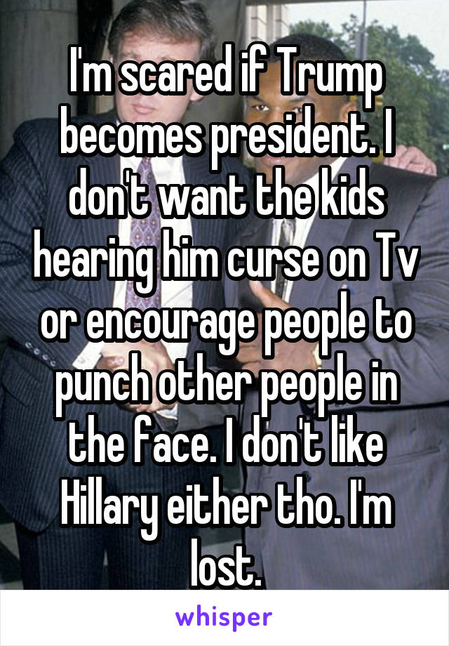 I'm scared if Trump becomes president. I don't want the kids hearing him curse on Tv or encourage people to punch other people in the face. I don't like Hillary either tho. I'm lost.