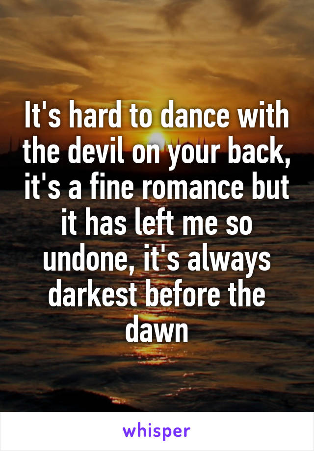 It's hard to dance with the devil on your back, it's a fine romance but it has left me so undone, it's always darkest before the dawn