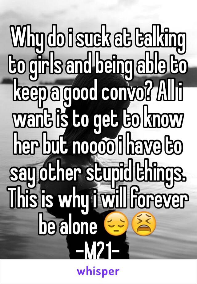 Why do i suck at talking to girls and being able to keep a good convo? All i want is to get to know her but noooo i have to say other stupid things. This is why i will forever be alone 😔😫
-M21-