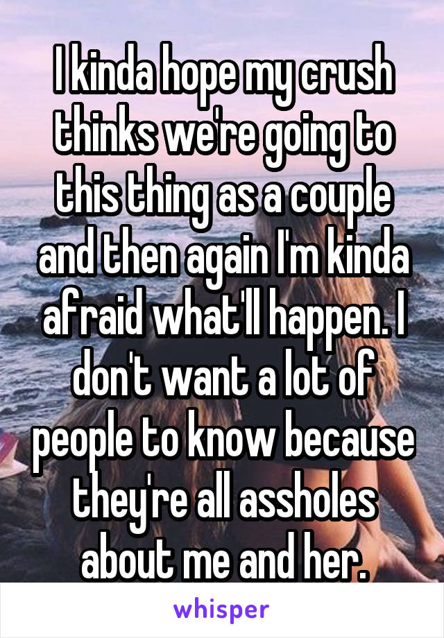 I kinda hope my crush thinks we're going to this thing as a couple and then again I'm kinda afraid what'll happen. I don't want a lot of people to know because they're all assholes about me and her.