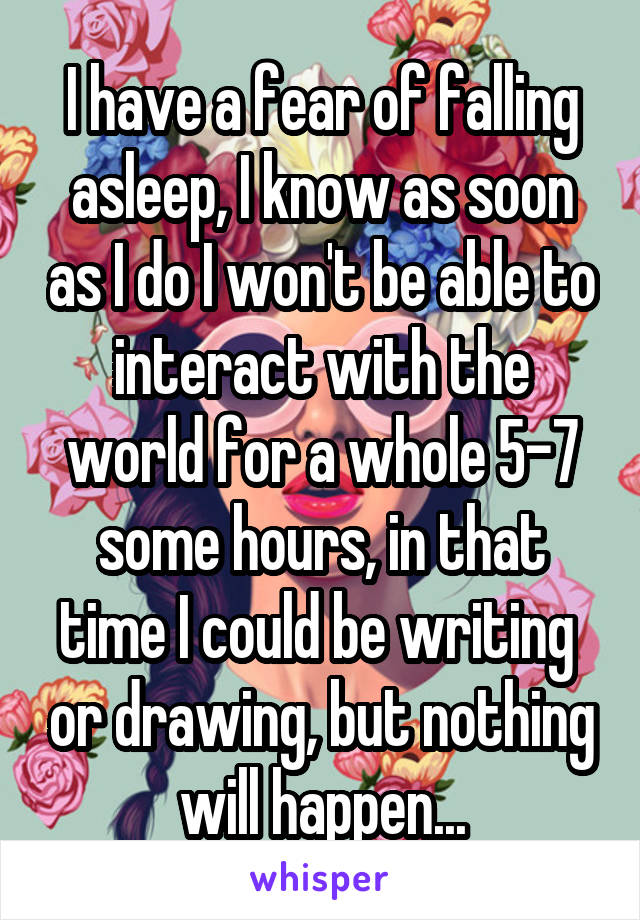 I have a fear of falling asleep, I know as soon as I do I won't be able to interact with the world for a whole 5-7 some hours, in that time I could be writing  or drawing, but nothing will happen...