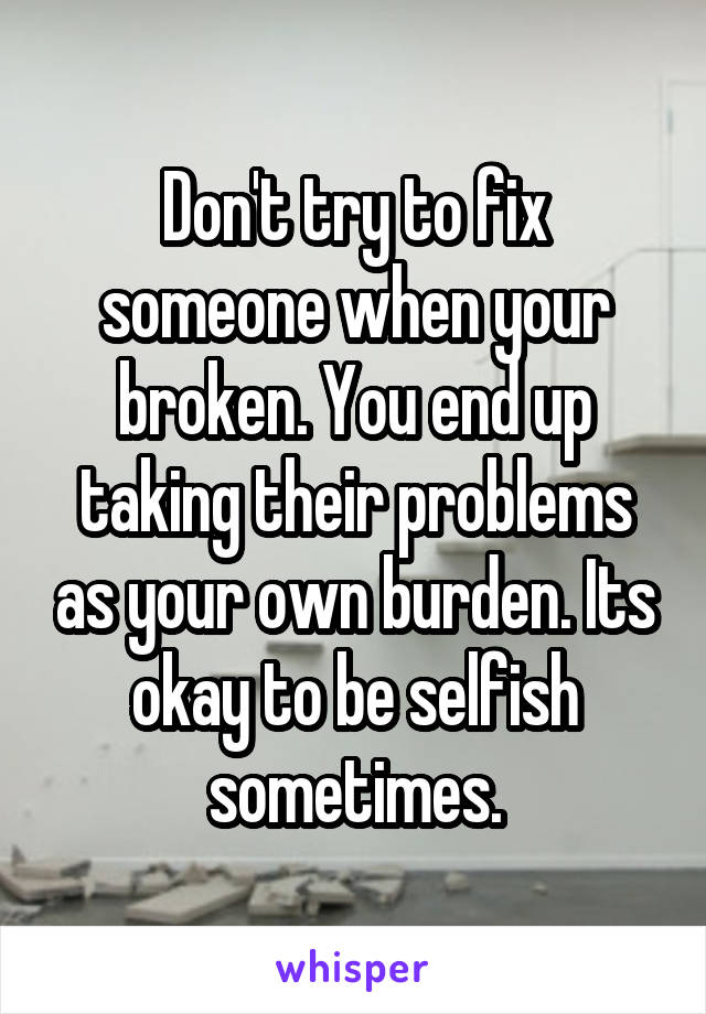 Don't try to fix someone when your broken. You end up taking their problems as your own burden. Its okay to be selfish sometimes.