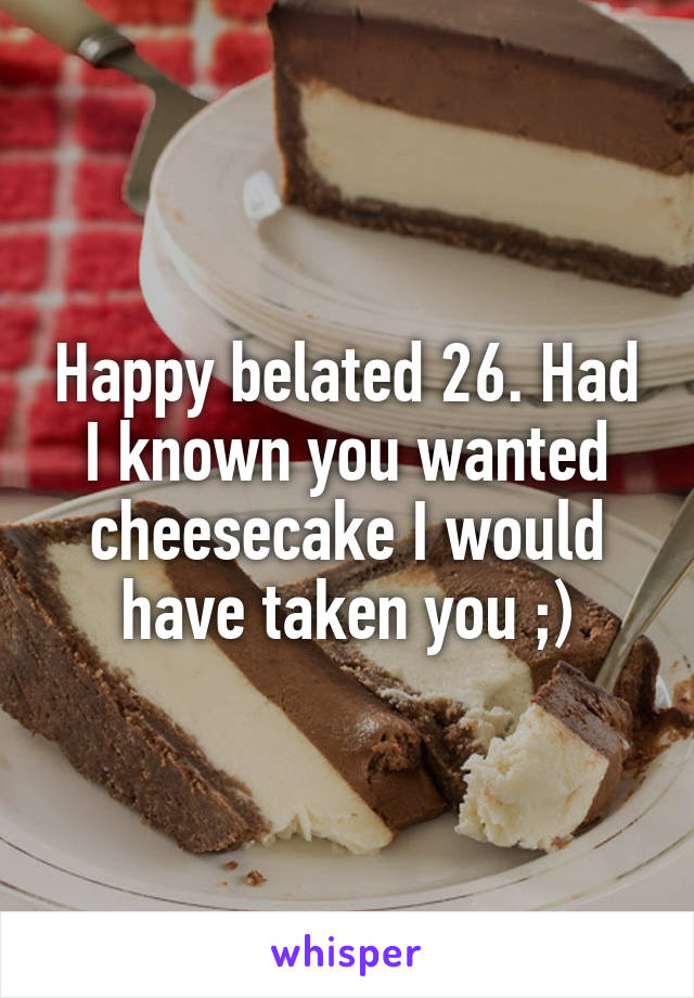 Happy belated 26. Had I known you wanted cheesecake I would have taken you ;)