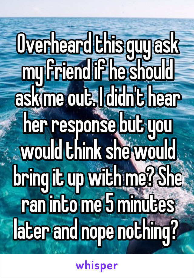 Overheard this guy ask my friend if he should ask me out. I didn't hear her response but you would think she would bring it up with me? She ran into me 5 minutes later and nope nothing? 