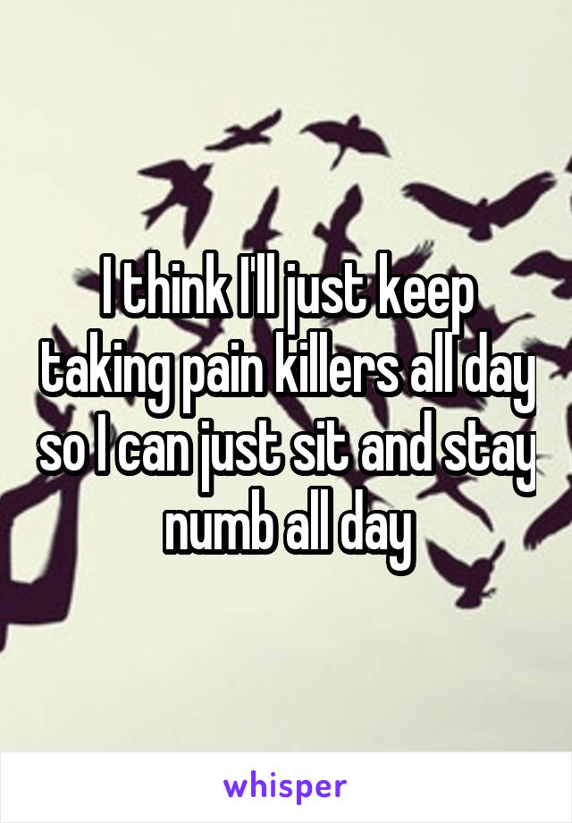 I think I'll just keep taking pain killers all day so I can just sit and stay numb all day