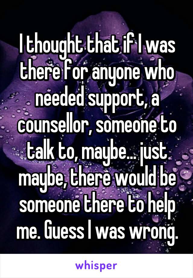 I thought that if I was there for anyone who needed support, a counsellor, someone to talk to, maybe... just maybe, there would be someone there to help me. Guess I was wrong.