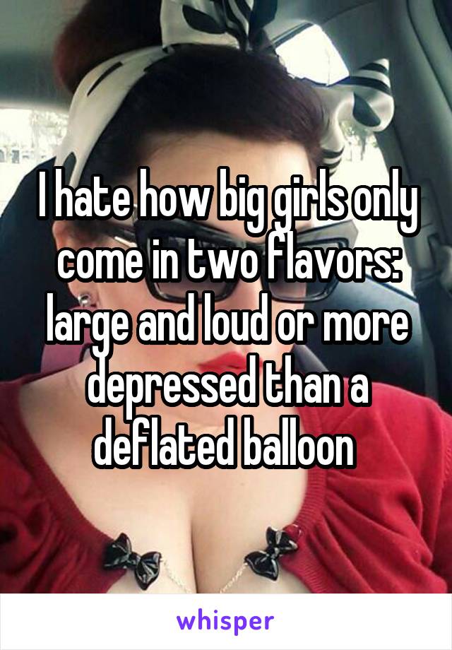 I hate how big girls only come in two flavors: large and loud or more depressed than a deflated balloon 