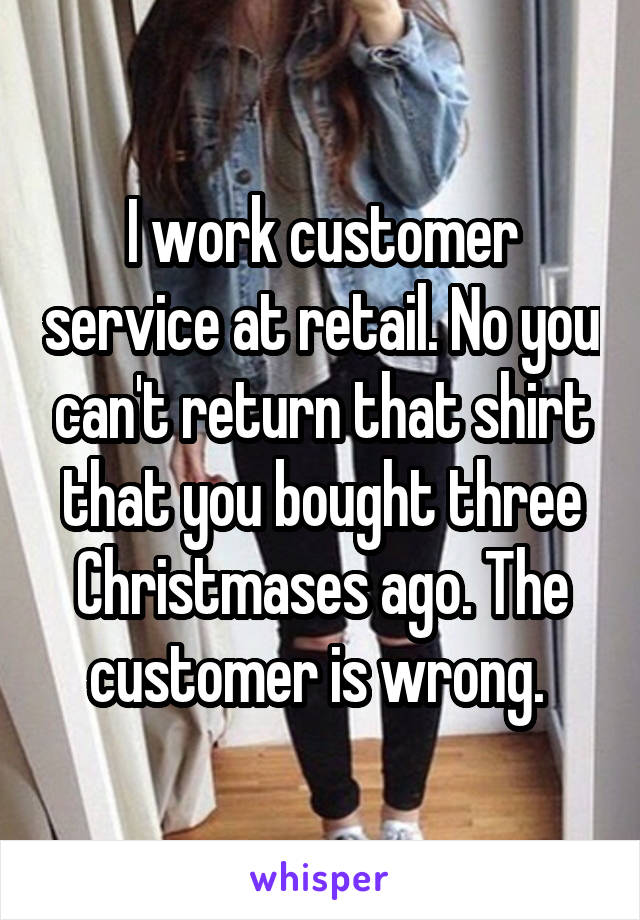 I work customer service at retail. No you can't return that shirt that you bought three Christmases ago. The customer is wrong. 