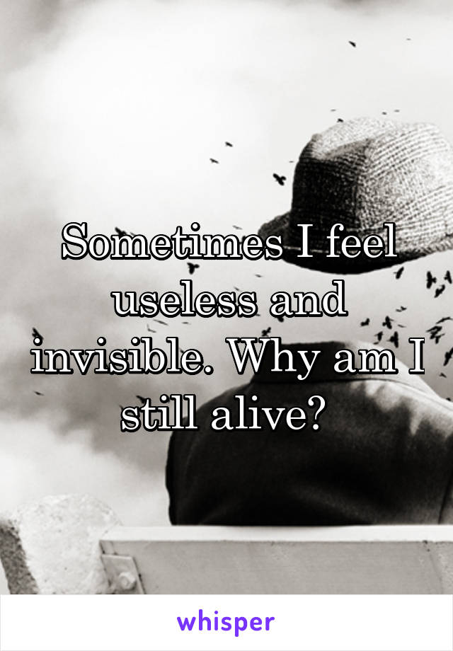 Sometimes I feel useless and invisible. Why am I still alive? 