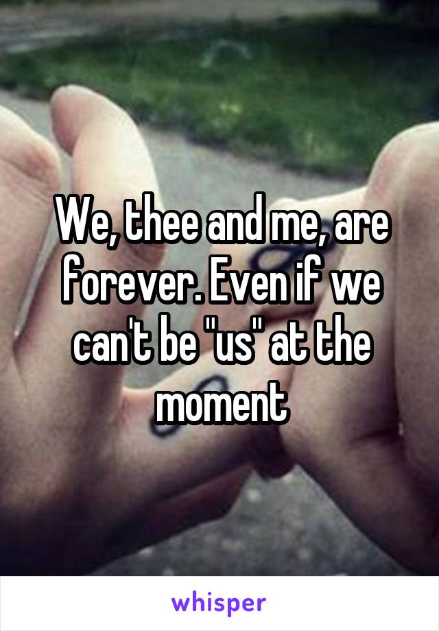 We, thee and me, are forever. Even if we can't be "us" at the moment