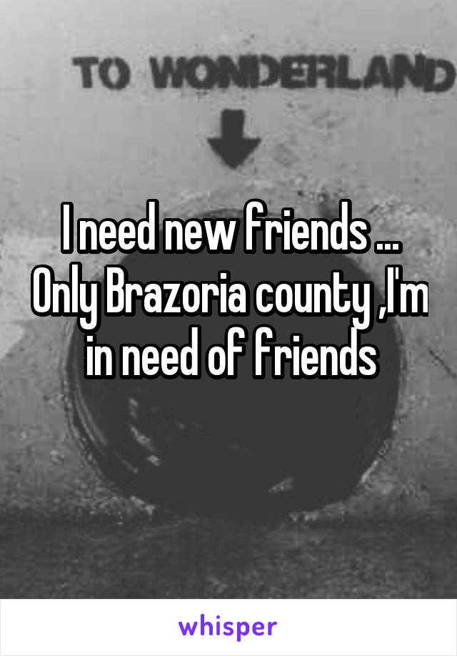 I need new friends ... Only Brazoria county ,I'm in need of friends
