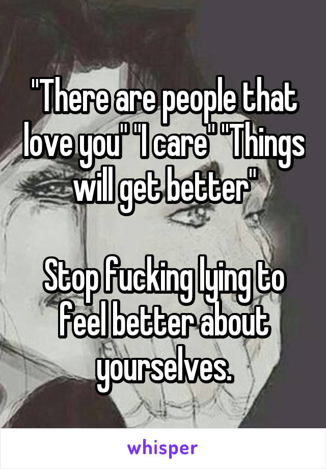 "There are people that love you" "I care" "Things will get better"

Stop fucking lying to feel better about yourselves.