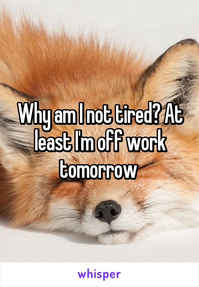 Why am I not tired? At least I'm off work tomorrow 