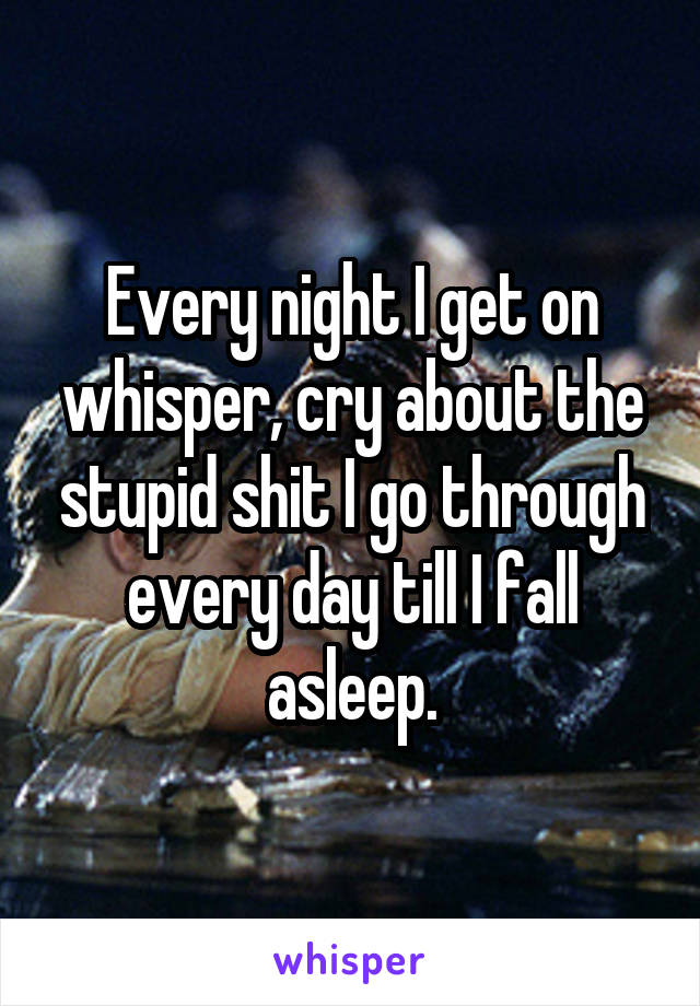 Every night I get on whisper, cry about the stupid shit I go through every day till I fall asleep.