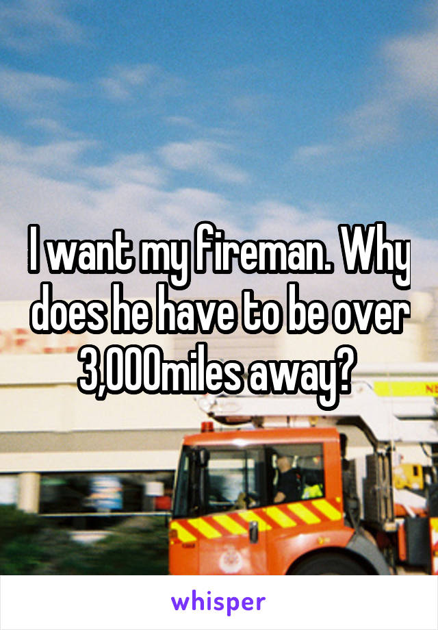 I want my fireman. Why does he have to be over 3,000miles away? 