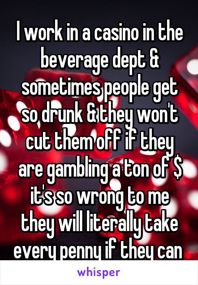 I work in a casino in the beverage dept & sometimes people get so drunk & they won't cut them off if they are gambling a ton of $ it's so wrong to me they will literally take every penny if they can 