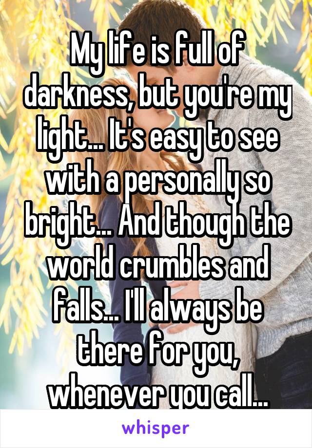 My life is full of darkness, but you're my light... It's easy to see with a personally so bright... And though the world crumbles and falls... I'll always be there for you, whenever you call...