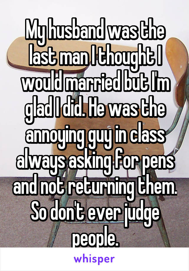 My husband was the last man I thought I would married but I'm glad I did. He was the annoying guy in class always asking for pens and not returning them. So don't ever judge people.