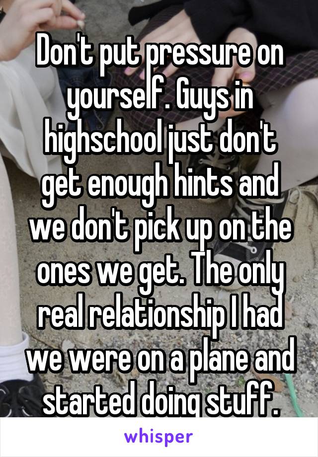 Don't put pressure on yourself. Guys in highschool just don't get enough hints and we don't pick up on the ones we get. The only real relationship I had we were on a plane and started doing stuff.