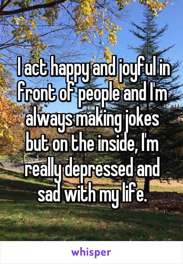  I act happy and joyful in front of people and I'm always making jokes but on the inside, I'm really depressed and sad with my life.