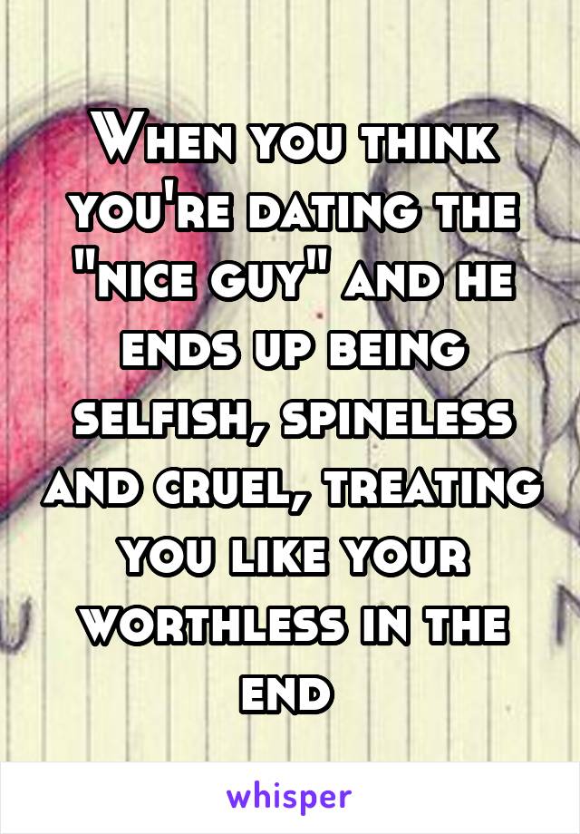 When you think you're dating the "nice guy" and he ends up being selfish, spineless and cruel, treating you like your worthless in the end 