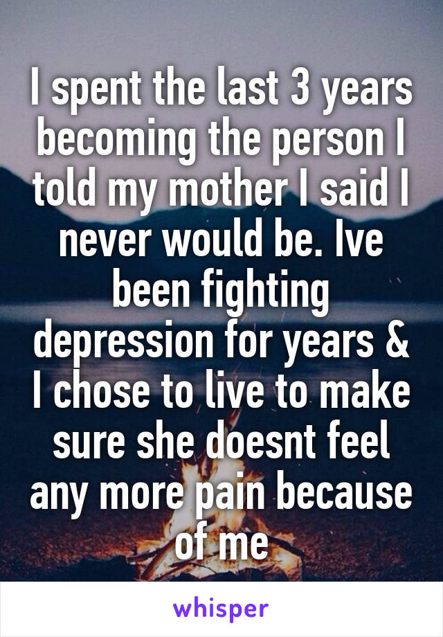 I spent the last 3 years becoming the person I told my mother I said I never would be. Ive been fighting depression for years & I chose to live to make sure she doesnt feel any more pain because of me